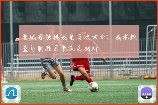 曼城客场挑战皇马次回合：战术较量与制胜因素深度剖析