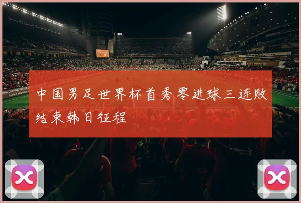 中国男足世界杯首秀零进球三连败结束韩日征程
