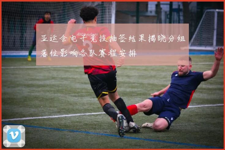 亚运会电子竞技抽签结果揭晓分组落位影响各队赛程安排