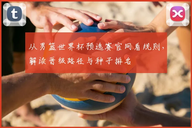 从男篮世界杯预选赛官网看规则，解读晋级路径与种子排名