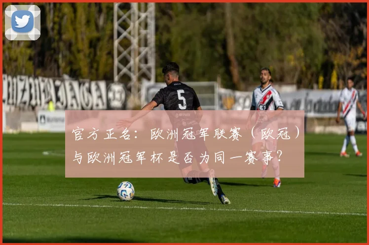 官方正名：欧洲冠军联赛（欧冠）与欧洲冠军杯是否为同一赛事？