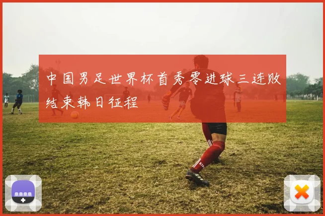 中国男足世界杯首秀零进球三连败结束韩日征程